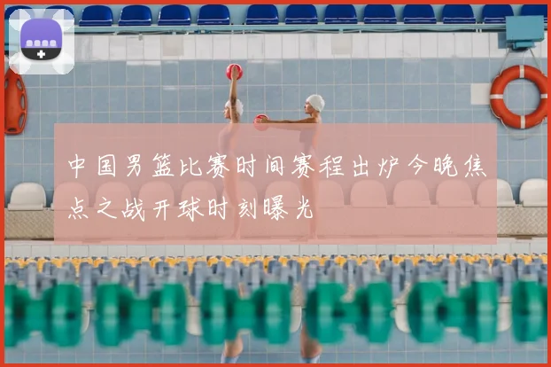 中国男篮比赛时间赛程出炉今晚焦点之战开球时刻曝光