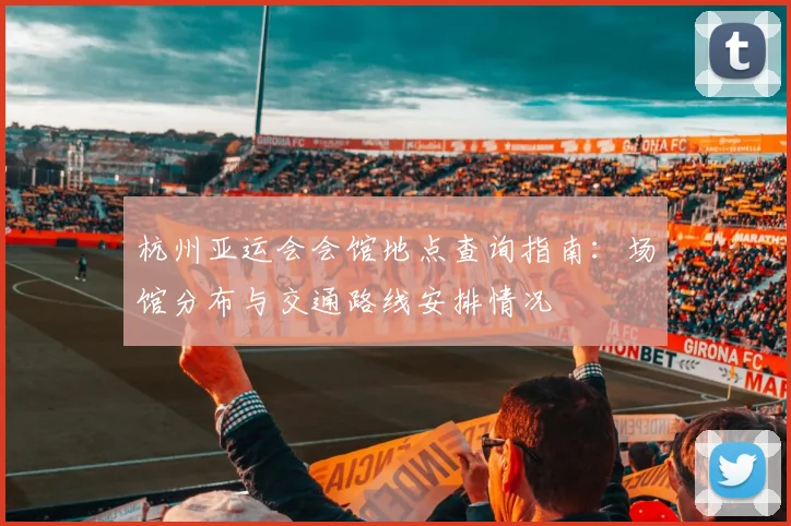 杭州亚运会会馆地点查询指南：场馆分布与交通路线安排情况