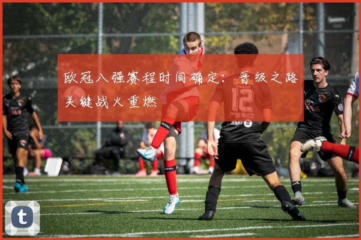 欧冠八强赛程时间确定：晋级之路关键战火重燃