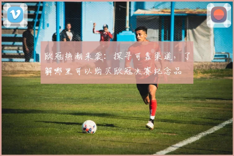 欧冠热潮来袭：探寻可靠渠道，了解哪里可以购买欧冠决赛纪念品