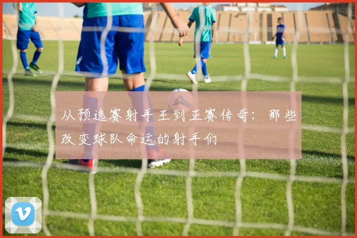 从预选赛射手王到正赛传奇：那些改变球队命运的射手们