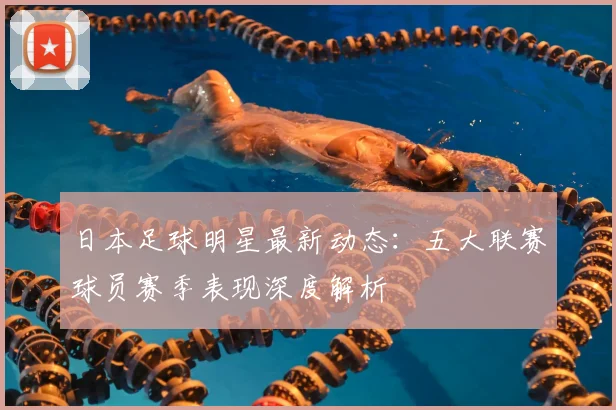 日本足球明星最新动态：五大联赛球员赛季表现深度解析