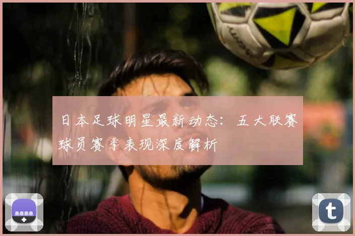 日本足球明星最新动态：五大联赛球员赛季表现深度解析