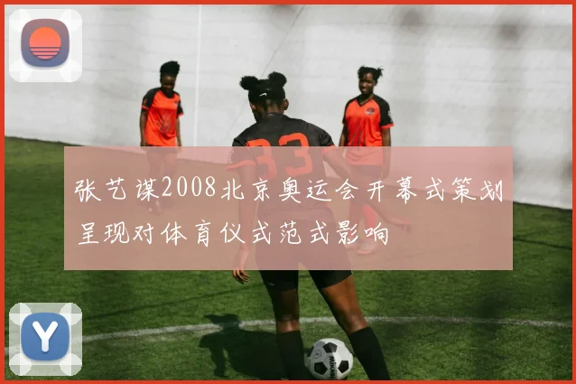 张艺谋2008北京奥运会开幕式策划呈现对体育仪式范式影响